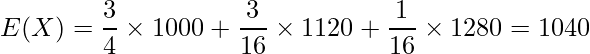  \displaystyle E(X) = \frac{3}{4} \times 1000 + \frac{3}{16} \times 1120 + \frac{1}{16} \times 1280 = 1040 