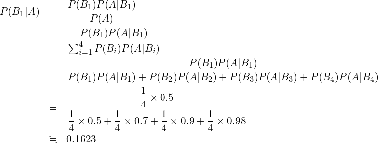  \begin{eqnarray*} P(B_1|A) &=&\frac{P(B_1)P(A|B_1)}{P(A)} \\ &=&\frac{P(B_1)P(A|B_1)}{\sum_{i=1}^{4} P(B_{i})P(A|B_{i})} \\ &=&\displaystyle \frac{P(B_1)P(A|B_1)}{P(B_1)P(A|B_1)+P(B_2)P(A|B_2)+P(B_3)P(A|B_3)+P(B_4)P(A|B_4)} \\ &=&\displaystyle \frac{\displaystyle \frac{1}{4} \times \displaystyle 0.5}{\displaystyle \frac{1}{4}\times 0.5 + \displaystyle \frac{1}{4}\times 0.7+\displaystyle \frac{1}{4}\times 0.9+\displaystyle \frac{1}{4}\times 0.98}\\ &\fallingdotseq&0.1623 \end{eqnarray*} 