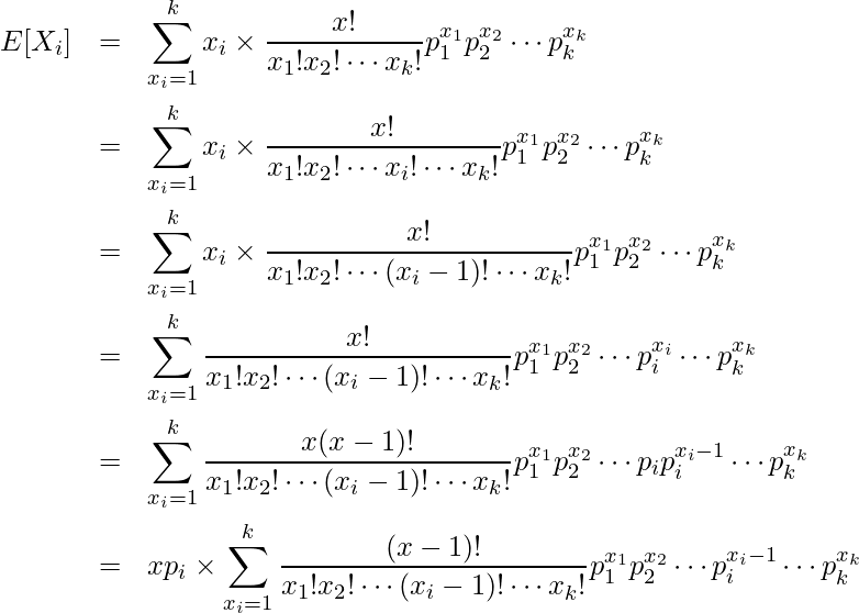  \begin{eqnarray*} \displaystyle E[X_i] &=& \sum^{k}_{x_i=1} x_i \times \frac{x!}{x_1!x_2! \cdots x_k!} p^{x_1}_1 p^{x_2}_2 \cdots p^{x_k}_k \\ &=& \sum^{k}_{x_i=1} x_i \times \frac{x!}{x_1!x_2! \cdots x_i! \cdots x_k!} p^{x_1}_1 p^{x_2}_2 \cdots p^{x_k}_k \\ &=& \sum^{k}_{x_i=1} x_i \times \frac{x!}{x_1!x_2! \cdots (x_i-1)! \cdots x_k!} p^{x_1}_1 p^{x_2}_2 \cdots p^{x_k}_k \\ &=& \sum^{k}_{x_i=1} \frac{x!}{x_1!x_2! \cdots (x_i-1)! \cdots x_k!} p^{x_1}_1 p^{x_2}_2 \cdots p^{x_i}_i \cdots p^{x_k}_k \\ &=& \sum^{k}_{x_i=1} \frac{x(x-1)!}{x_1!x_2! \cdots (x_i-1)! \cdots x_k!} p^{x_1}_1 p^{x_2}_2 \cdots p_ip^{x_i-1}_i \cdots p^{x_k}_k \\ &=& xp_i \times \sum^{k}_{x_i=1} \frac{(x-1)!}{x_1!x_2! \cdots (x_i-1)! \cdots x_k!} p^{x_1}_1 p^{x_2}_2 \cdots p^{x_i-1}_i \cdots p^{x_k}_k \\ \end{eqnarray*} 