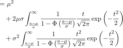  \begin{equation*} \begin{split} \displaystyle &=\mu^2 \\ &\quad +2\mu \sigma \int_{\frac{a-\mu}{\sigma}}^{\infty} \frac{1}{1-\Phi \left( \frac{a-\mu}{\sigma} \right)}\frac{t}{\sqrt{2\pi}}\exp \left( -\frac{t^2}{2} \right) \\ &\quad +\sigma^2 \int_{\frac{a-\mu}{\sigma}}^{\infty} \frac{1}{1-\Phi \left( \frac{a-\mu}{\sigma} \right)}\frac{t^2}{\sqrt{2\pi}}\exp \left( -\frac{t^2}{2} \right) \end{split} \end{equation*} 