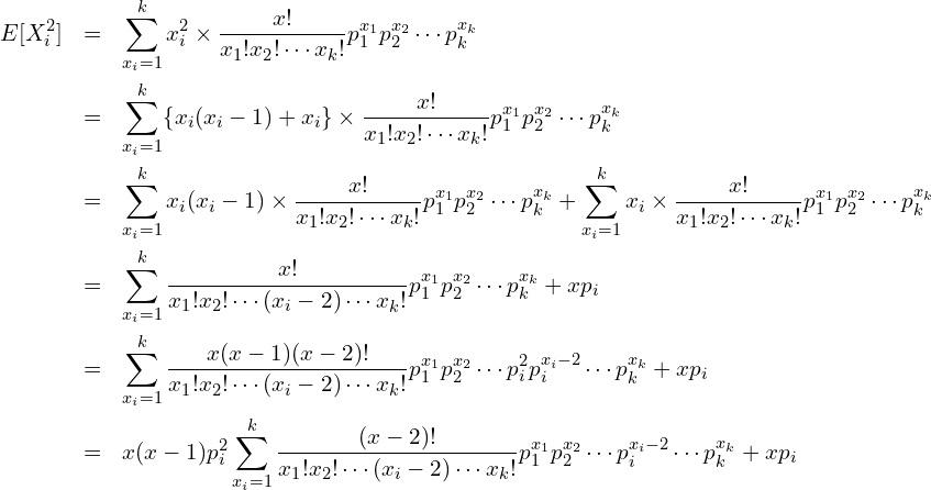  \begin{eqnarray*} \displaystyle E[X^2_i] &=& \sum^{k}_{x_i=1} x^2_i \times \frac{x!}{x_1!x_2! \cdots x_k!} p^{x_1}_1 p^{x_2}_2 \cdots p^{x_k}_k \\ &=& \sum^{k}_{x_i=1} \{x_i(x_i-1)+x_i\} \times \frac{x!}{x_1!x_2! \cdots x_k!} p^{x_1}_1 p^{x_2}_2 \cdots p^{x_k}_k \\ &=& \sum^{k}_{x_i=1} x_i(x_i-1) \times \frac{x!}{x_1!x_2! \cdots x_k!} p^{x_1}_1 p^{x_2}_2 \cdots p^{x_k}_k + \sum^{k}_{x_i=1} x_i \times \frac{x!}{x_1!x_2! \cdots x_k!} p^{x_1}_1 p^{x_2}_2 \cdots p^{x_k}_k \\ &=& \sum^{k}_{x_i=1} \frac{x!}{x_1!x_2! \cdots (x_i-2) \cdots x_k!} p^{x_1}_1 p^{x_2}_2 \cdots p^{x_k}_k + xp_i \\ &=& \sum^{k}_{x_i=1} \frac{x(x-1)(x-2)!}{x_1!x_2! \cdots (x_i-2) \cdots x_k!} p^{x_1}_1 p^{x_2}_2 \cdots p^{2}_{i} p^{x_{i}-2}_{i} \cdots p^{x_k}_k + xp_i \\ &=& x(x-1)p^{2}_{i} \sum^{k}_{x_i=1} \frac{(x-2)!}{x_1!x_2! \cdots (x_i-2) \cdots x_k!} p^{x_1}_1 p^{x_2}_2 \cdots p^{x_{i}-2}_{i} \cdots p^{x_k}_k + xp_i \\ \end{eqnarray*} 