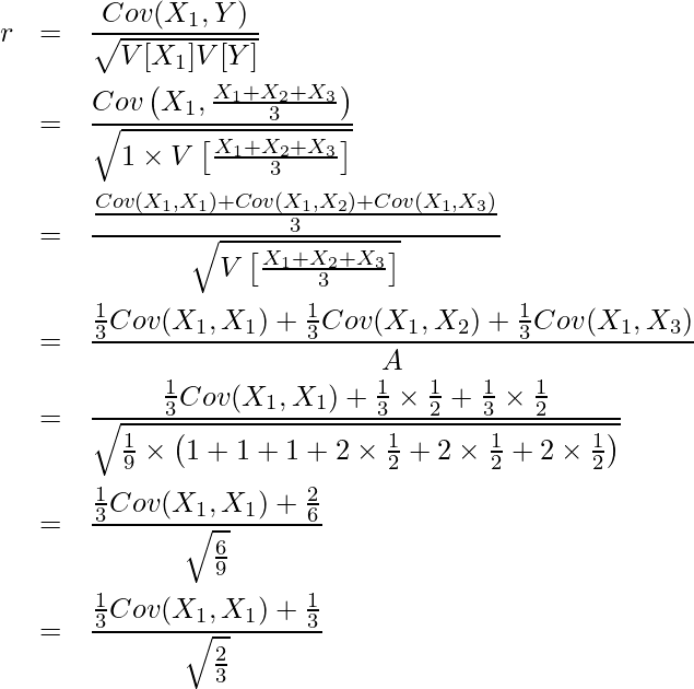  \begin{eqnarray*} \displaystyle r &=& \frac{Cov(X_1,Y)}{\sqrt{V[X_1]V[Y]}} \\ &=& \frac{Cov \left( X_1,\frac{X_1 + X_2 + X_3}{3} \right) }{\sqrt{1 \times V \left[\frac{X_1 + X_2 + X_3}{3} \right]}} \\ &=& \frac{\frac{Cov(X_1,X_1) + Cov(X_1,X_2) + Cov(X_1,X_3)}{3} }{\sqrt{V \left[ \frac{X_1 + X_2 + X_3}{3} \right]}} \\ &=& \frac{\frac{1}{3} Cov(X_1, X_1) + \frac{1}{3} Cov(X_1, X_2) + \frac{1}{3} Cov(X_1, X_3) }{A} \\ &=& \frac{\frac{1}{3} Cov(X_1, X_1) + \frac{1}{3} \times \frac{1}{2} + \frac{1}{3} \times \frac{1}{2} }{\sqrt{\frac{1}{9} \times \left(1 + 1 + 1 + 2 \times \frac{1}{2} + 2 \times \frac{1}{2} + 2 \times \frac{1}{2} \right)}} \\ &=& \frac{\frac{1}{3} Cov(X_1, X_1) + \frac{2}{6}}{\sqrt{\frac{6}{9}}} \\ &=& \frac{\frac{1}{3} Cov(X_1, X_1) + \frac{1}{3}}{\sqrt{\frac{2}{3}}} \\ \end{eqnarray*} 