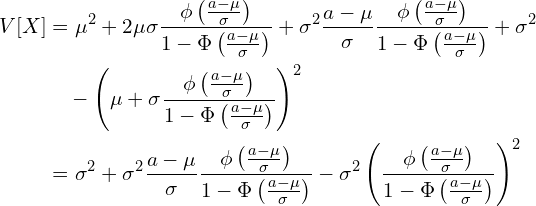  \begin{equation*} \begin{split} V[X] &=\mu^2 +2\mu \sigma \frac{\phi \left( \frac{a-\mu}{\sigma} \right)}{1-\Phi \left( \frac{a-\mu}{\sigma} \right)}+ \sigma^2 \frac{a-\mu}{\sigma}  \frac{\phi \left( \frac{a-\mu}{\sigma} \right)}{1-\Phi \left( \frac{a-\mu}{\sigma} \right)} +\sigma^2 \\ &\quad -\left( \mu + \sigma    \frac{\phi \left( \frac{a-\mu}{\sigma} \right)}{1-\Phi \left( \frac{a-\mu}{\sigma} \right)} \right)^2\\ &=\sigma^2 + \sigma^2 \frac{a-\mu}{\sigma}  \frac{\phi \left( \frac{a-\mu}{\sigma} \right)}{1-\Phi \left( \frac{a-\mu}{\sigma} \right)} - \sigma^2   \left( \frac{\phi \left( \frac{a-\mu}{\sigma} \right)}{1-\Phi \left( \frac{a-\mu}{\sigma} \right)} \right)^2 \end{split} \end{equation*} 