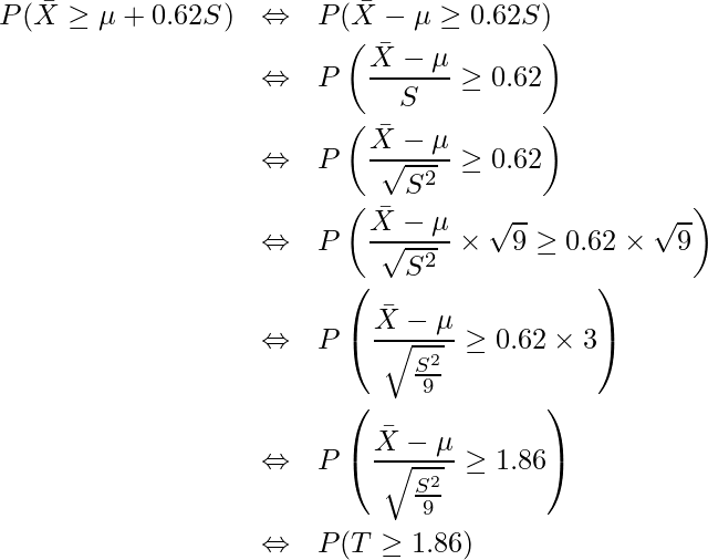  \begin{eqnarray*} \displaystyle P(\bar{X} \geq \mu + 0.62S) &\Leftrightarrow&　P(\bar{X}- \mu \geq 0.62S) \\ &\Leftrightarrow&　P\left(\frac{\bar{X}- \mu}{S} \geq 0.62\right) \\ &\Leftrightarrow&　P\left(\frac{\bar{X}- \mu}{\sqrt{S^2}} \geq 0.62\right) \\ &\Leftrightarrow&　P\left(\frac{\bar{X}- \mu}{\sqrt{S^2}} \times \sqrt{9} \geq 0.62 \times \sqrt{9}\right) \\ &\Leftrightarrow&　P\left(\frac{\bar{X}- \mu}{\sqrt{\frac{S^2}{9}}} \geq 0.62 \times 3\right) \\ &\Leftrightarrow&　P\left(\frac{\bar{X}- \mu}{\sqrt{\frac{S^2}{9}}} \geq 1.86\right) \\ &\Leftrightarrow&　P(T \geq 1.86) \\ \end{eqnarray*} 