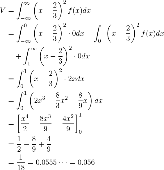  \begin{equation*} \begin{split} V&=\displaystyle\int_{-\infty}^{\infty} \left( x- \displaystyle \frac{2}{3} \right)^2 f(x) dx \\  &=\displaystyle\int_{-\infty}^{0} \left( x- \displaystyle \frac{2}{3} \right)^2 \cdot 0 dx + \displaystyle\int_{0}^{1} \left( x- \displaystyle \frac{2}{3} \right)^2 f(x) dx \\ &\quad + \displaystyle\int_{1}^{\infty} \left( x- \displaystyle \frac{2}{3} \right)^2 \cdot 0 dx \\  &=\displaystyle\int_{0}^{1} \left( x- \displaystyle \frac{2}{3} \right)^2 \cdot 2x dx \\ &=\displaystyle\int_{0}^{1} \left( 2x^3 - \displaystyle \frac{8}{3}x^2+ \displaystyle \frac{8}{9}x \right)  dx \\  &= \left[ \displaystyle \frac{x^4}{2} - \displaystyle \frac{8x^3}{9} +\displaystyle \frac{4x^2}{9}  \right]^1_0 \\ &=\displaystyle \frac{1}{2} - \displaystyle \frac{8}{9} + \displaystyle \frac{4}{9} \\ &=\displaystyle \frac{1}{18}=0.0555\cdots =0.056 \end{split} \end{equation*} 