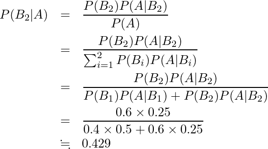  \begin{eqnarray*} P(B_2|A) &=&\frac{P(B_2)P(A|B_2)}{P(A)} \\ &=&\frac{P(B_2)P(A|B_2)}{\sum_{i=1}^{2} P(B_{i})P(A|B_{i})} \\ &=&\displaystyle \frac{P(B_2)P(A|B_2)}{P(B_1)P(A|B_1)+P(B_2)P(A|B_2)} \\ &=&\displaystyle \frac{0.6 \times \displaystyle 0.25}{0.4 \times 0.5 + 0.6 \times 0.25}\\ &\fallingdotseq&0.429 \end{eqnarray*} 
